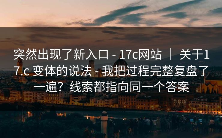 突然出现了新入口 - 17c网站 ｜ 关于17.c 变体的说法 - 我把过程完整复盘了一遍？线索都指向同一个答案