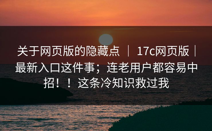 关于网页版的隐藏点 ｜ 17c网页版｜最新入口这件事；连老用户都容易中招！！这条冷知识救过我
