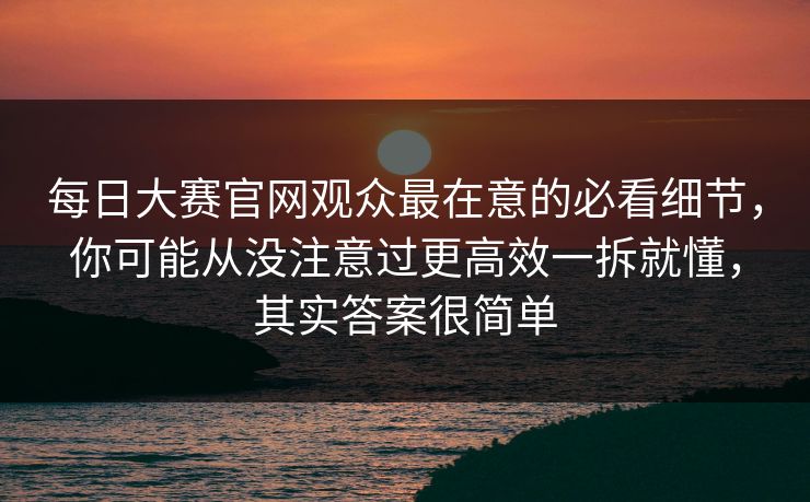 每日大赛官网观众最在意的必看细节，你可能从没注意过更高效一拆就懂，其实答案很简单