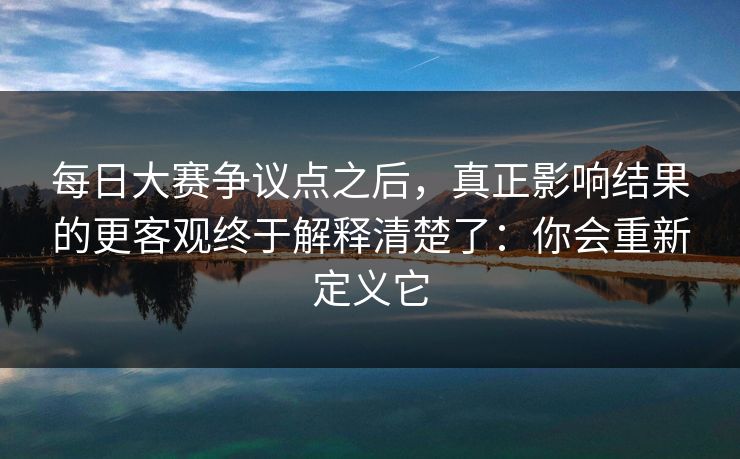 每日大赛争议点之后，真正影响结果的更客观终于解释清楚了：你会重新定义它