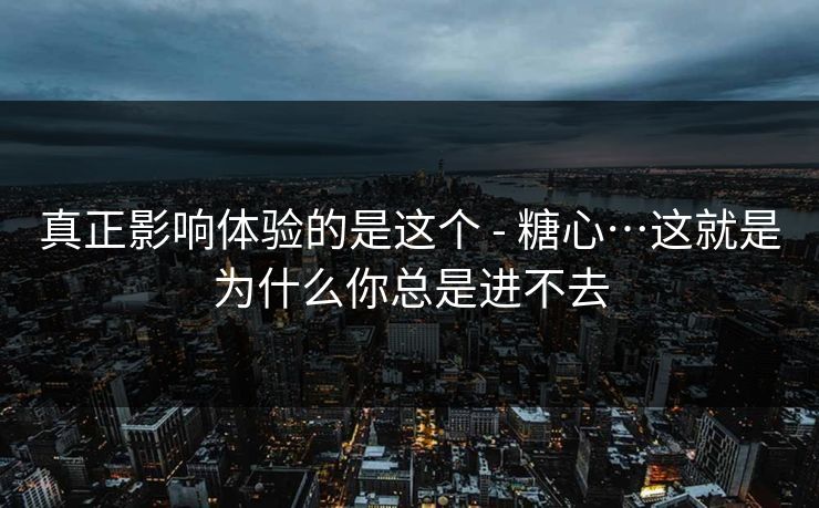 真正影响体验的是这个 - 糖心…这就是为什么你总是进不去 真正影响体验的是这个 - 糖心…这就是为什么你总是进不去