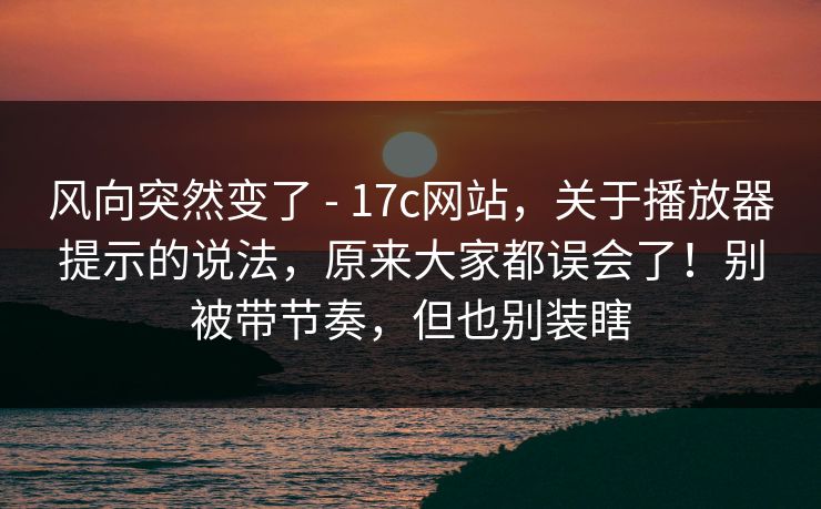 风向突然变了 - 17c网站，关于播放器提示的说法，原来大家都误会了！别被带节奏，但也别装瞎