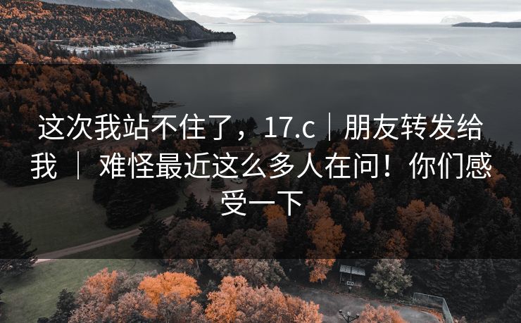 这次我站不住了，17.c｜朋友转发给我 ｜ 难怪最近这么多人在问！你们感受一下