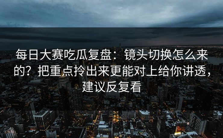 每日大赛吃瓜复盘：镜头切换怎么来的？把重点拎出来更能对上给你讲透，建议反复看