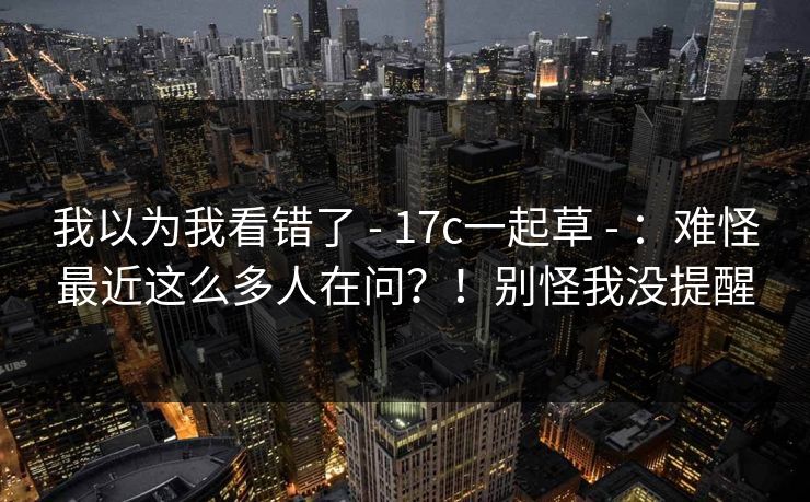 我以为我看错了 - 17c一起草 - ：难怪最近这么多人在问？！别怪我没提醒